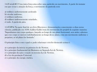 14.(Univali-SC) Uma única força atua sobre uma partícula em movimento. A partir do instante
em que cessar a atuação da força, o movimento da partícula será:
a) retilíneo uniformemente acelerado
b) circular uniforme.
c) retilíneo uniforme.
d) retilíneo uniformemente retardado.
e) nulo. A partícula pára.
15.(UEPA) Na parte final de seu livro Discursos e demonstrações concernentes a duas novas
ciências, publicado em 1638, Galileu Galilei trata do movimento do projétil da seguinte maneira:
"Suponhamos um corpo qualquer, lançado ao longo de um plano horizontal, sem atrito; sabemos
que esse corpo se moverá indefinidamente ao longo desse plano, com um movimento uniforme e
perpétuo, se tal plano for limitado."
O princípio físico com o qual se pode relacionar o trecho destacado acima é:
a) o princípio da inércia ou primeira lei de Newton.
b) o princípio fundamental da Dinâmica ou Segunda Lei de Newton.
c) o princípio da ação e reação ou terceira Lei de Newton.
d) a Lei da gravitação Universal.
e) o princípio da energia cinética.
 