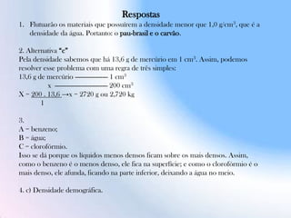 Respostas
1. Flutuarão os materiais que possuírem a densidade menor que 1,0 g/cm3, que é a
densidade da água. Portanto: o pau-brasil e o carvão.
2. Alternativa “c”
Pela densidade sabemos que há 13,6 g de mercúrio em 1 cm3. Assim, podemos
resolver esse problema com uma regra de três simples:
13,6 g de mercúrio ------------------ 1 cm3
x ----------------------------- 200 cm3
X = 200 . 13,6 →x = 2720 g ou 2,720 kg
1
3.
A = benzeno;
B = água;
C = clorofórmio.
Isso se dá porque os líquidos menos densos ficam sobre os mais densos. Assim,
como o benzeno é o menos denso, ele fica na superfície; e como o clorofórmio é o
mais denso, ele afunda, ficando na parte inferior, deixando a água no meio.
4. c) Densidade demográfica.
 