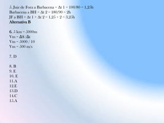 5. Juiz de Fora a Barbacena = Δt 1 = 100/80 = 1,25h
Barbacena a BH = Δt 2 = 180/90 = 2h
JF a BH = Δt 1 + Δt 2 = 1,25 + 2 = 3,25h
Alternativa B
6. 5 km = 5000m
Vm = ΔS /Δt
Vm = 5000 / 10
Vm = 500 m/s
7. D
8. B
9. E
10. E
11.A
12.E
13.D
14.C
15.A
 