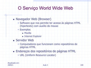 Atualizado em:
2009/1 Aula 3 100
 Navegador Web (Browser)
 Software que nos permite ter acesso às páginas HTML
(hipertexto) com auxílio do mouse
 Exemplos
 Mozilla
 Internet Explorer
 Servidor Web
 Computadores que funcionam como repositórios de
páginas HTML
 Endereços dos repositórios de páginas HTML
 URL (Uniform Resource Locator)
O Serviço World Wide Web
 