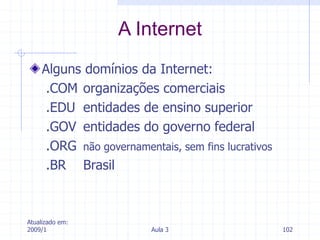 Atualizado em:
2009/1 Aula 3 102
Alguns domínios da Internet:
.COM organizações comerciais
.EDU entidades de ensino superior
.GOV entidades do governo federal
.ORG não governamentais, sem fins lucrativos
.BR Brasil
A Internet
 