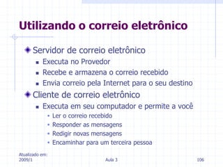 Atualizado em:
2009/1 Aula 3 106
Servidor de correio eletrônico
 Executa no Provedor
 Recebe e armazena o correio recebido
 Envia correio pela Internet para o seu destino
Cliente de correio eletrônico
 Executa em seu computador e permite a você
 Ler o correio recebido
 Responder as mensagens
 Redigir novas mensagens
 Encaminhar para um terceira pessoa
Utilizando o correio eletrônico
 