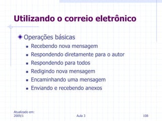 Atualizado em:
2009/1 Aula 3 108
Operações básicas
 Recebendo nova mensagem
 Respondendo diretamente para o autor
 Respondendo para todos
 Redigindo nova mensagem
 Encaminhando uma mensagem
 Enviando e recebendo anexos
Utilizando o correio eletrônico
 