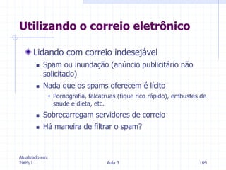 Atualizado em:
2009/1 Aula 3 109
Lidando com correio indesejável
 Spam ou inundação (anúncio publicitário não
solicitado)
 Nada que os spams oferecem é lícito
 Pornografia, falcatruas (fique rico rápido), embustes de
saúde e dieta, etc.
 Sobrecarregam servidores de correio
 Há maneira de filtrar o spam?
Utilizando o correio eletrônico
 