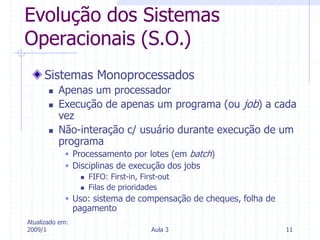 Atualizado em:
2009/1 Aula 3 11
Evolução dos Sistemas
Operacionais (S.O.)
Sistemas Monoprocessados
 Apenas um processador
 Execução de apenas um programa (ou job) a cada
vez
 Não-interação c/ usuário durante execução de um
programa
 Processamento por lotes (em batch)
 Disciplinas de execução dos jobs
 FIFO: First-in, First-out
 Filas de prioridades
 Uso: sistema de compensação de cheques, folha de
pagamento
 