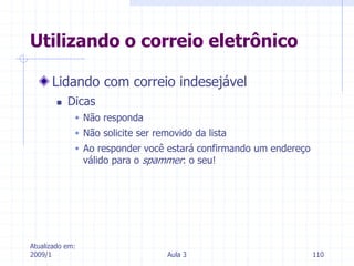 Atualizado em:
2009/1 Aula 3 110
Lidando com correio indesejável
 Dicas
 Não responda
 Não solicite ser removido da lista
 Ao responder você estará confirmando um endereço
válido para o spammer: o seu!
Utilizando o correio eletrônico
 