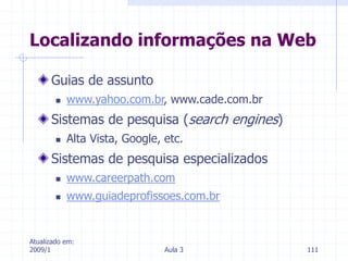 Atualizado em:
2009/1 Aula 3 111
Guias de assunto
 www.yahoo.com.br, www.cade.com.br
Sistemas de pesquisa (search engines)
 Alta Vista, Google, etc.
Sistemas de pesquisa especializados
 www.careerpath.com
 www.guiadeprofissoes.com.br
Localizando informações na Web
 