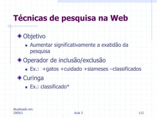 Atualizado em:
2009/1 Aula 3 112
Objetivo
 Aumentar significativamente a exatidão da
pesquisa
Operador de inclusão/exclusão
 Ex.: +gatos +cuidado +siameses –classificados
Curinga
 Ex.: classificado*
Técnicas de pesquisa na Web
 