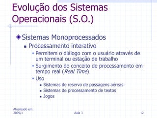 Atualizado em:
2009/1 Aula 3 12
Evolução dos Sistemas
Operacionais (S.O.)
Sistemas Monoprocessados
 Processamento interativo
 Permitem o diálogo com o usuário através de
um terminal ou estação de trabalho
 Surgimento do conceito de processamento em
tempo real (Real Time)
 Uso
 Sistemas de reserva de passagens aéreas
 Sistemas de processamento de textos
 Jogos
 