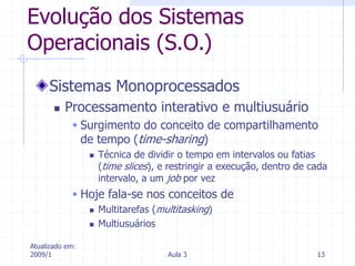 Atualizado em:
2009/1 Aula 3 13
Evolução dos Sistemas
Operacionais (S.O.)
Sistemas Monoprocessados
 Processamento interativo e multiusuário
 Surgimento do conceito de compartilhamento
de tempo (time-sharing)
 Técnica de dividir o tempo em intervalos ou fatias
(time slices), e restringir a execução, dentro de cada
intervalo, a um job por vez
 Hoje fala-se nos conceitos de
 Multitarefas (multitasking)
 Multiusuários
 