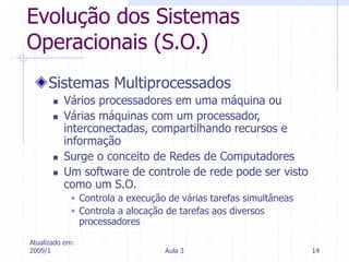 Atualizado em:
2009/1 Aula 3 14
Evolução dos Sistemas
Operacionais (S.O.)
Sistemas Multiprocessados
 Vários processadores em uma máquina ou
 Várias máquinas com um processador,
interconectadas, compartilhando recursos e
informação
 Surge o conceito de Redes de Computadores
 Um software de controle de rede pode ser visto
como um S.O.
 Controla a execução de várias tarefas simultâneas
 Controla a alocação de tarefas aos diversos
processadores
 