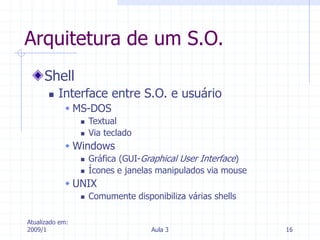 Atualizado em:
2009/1 Aula 3 16
Arquitetura de um S.O.
Shell
 Interface entre S.O. e usuário
 MS-DOS
 Textual
 Via teclado
 Windows
 Gráfica (GUI-Graphical User Interface)
 Ícones e janelas manipulados via mouse
 UNIX
 Comumente disponibiliza várias shells
 
