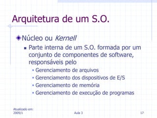 Atualizado em:
2009/1 Aula 3 17
Arquitetura de um S.O.
Núcleo ou Kernell
 Parte interna de um S.O. formada por um
conjunto de componentes de software,
responsáveis pelo
 Gerenciamento de arquivos
 Gerenciamento dos dispositivos de E/S
 Gerenciamento de memória
 Gerenciamento de execução de programas
 
