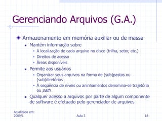 Atualizado em:
2009/1 Aula 3 18
Gerenciando Arquivos (G.A.)
Armazenamento em memória auxiliar ou de massa
 Mantém informação sobre
 A localização de cada arquivo no disco (trilha, setor, etc.)
 Direitos de acesso
 Áreas disponíveis
 Permite aos usuários
 Organizar seus arquivos na forma de (sub)pastas ou
(sub)diretórios
 À seqüência de níveis ou aninhamentos denomina-se trajetória
ou path
 Qualquer acesso a arquivos por parte de algum componente
de software é efetuado pelo gerenciador de arquivos
 