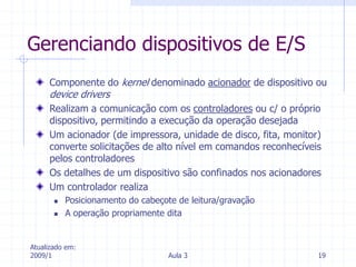 Atualizado em:
2009/1 Aula 3 19
Gerenciando dispositivos de E/S
Componente do kernel denominado acionador de dispositivo ou
device drivers
Realizam a comunicação com os controladores ou c/ o próprio
dispositivo, permitindo a execução da operação desejada
Um acionador (de impressora, unidade de disco, fita, monitor)
converte solicitações de alto nível em comandos reconhecíveis
pelos controladores
Os detalhes de um dispositivo são confinados nos acionadores
Um controlador realiza
 Posicionamento do cabeçote de leitura/gravação
 A operação propriamente dita
 