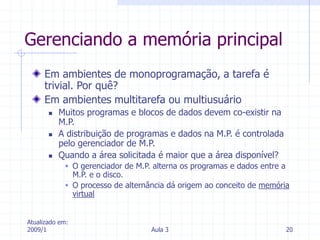 Atualizado em:
2009/1 Aula 3 20
Gerenciando a memória principal
Em ambientes de monoprogramação, a tarefa é
trivial. Por quê?
Em ambientes multitarefa ou multiusuário
 Muitos programas e blocos de dados devem co-existir na
M.P.
 A distribuição de programas e dados na M.P. é controlada
pelo gerenciador de M.P.
 Quando a área solicitada é maior que a área disponível?
 O gerenciador de M.P. alterna os programas e dados entre a
M.P. e o disco.
 O processo de alternância dá origem ao conceito de memória
virtual
 