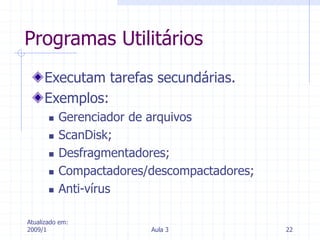 Atualizado em:
2009/1 Aula 3 22
Programas Utilitários
Executam tarefas secundárias.
Exemplos:
 Gerenciador de arquivos
 ScanDisk;
 Desfragmentadores;
 Compactadores/descompactadores;
 Anti-vírus
 