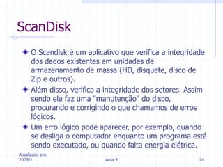 Atualizado em:
2009/1 Aula 3 24
ScanDisk
O Scandisk é um aplicativo que verifica a integridade
dos dados existentes em unidades de
armazenamento de massa (HD, disquete, disco de
Zip e outros).
Além disso, verifica a integridade dos setores. Assim
sendo ele faz uma "manutenção" do disco,
procurando e corrigindo o que chamamos de erros
lógicos.
Um erro lógico pode aparecer, por exemplo, quando
se desliga o computador enquanto um programa está
sendo executado, ou quando falta energia elétrica.
 