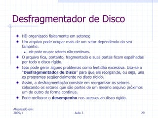 Atualizado em:
2009/1 Aula 3 29
Desfragmentador de Disco
HD organizado fisicamente em setores;
Um arquivo pode ocupar mais de um setor dependendo do seu
tamanho:
 ele pode ocupar setores não-contínuos.
O arquivo fica, portanto, fragmentado e suas partes ficam espalhadas
por todo o disco rígido.
Isso pode gerar alguns problemas como lentidão excessiva. Usa-se o
“Desfragmentador de Disco” para que ele reorganize, ou seja, una
os programas seqüencialmente no disco rígido.
Assim, a desfragmentação consiste em reorganizar os setores
colocando os setores que são partes de um mesmo arquivo próximos
um do outro de forma contínua.
Pode melhorar o desempenho nos acessos ao disco rígido.
 