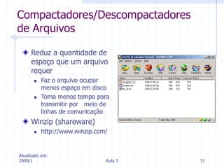 Atualizado em:
2009/1 Aula 3 31
Compactadores/Descompactadores
de Arquivos
Reduz a quantidade de
espaço que um arquivo
requer
 Faz o arquivo ocupar
menos espaço em disco
 Toma menos tempo para
transmitir por meio de
linhas de comunicação
Winzip (shareware)
 http://www.winzip.com/
 