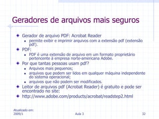Atualizado em:
2009/1 Aula 3 32
Geradores de arquivos mais seguros
Gerador de arquivo PDF: Acrobat Reader
 permite exibir e imprimir arquivos com a extensão pdf (extensão
pdf).
PDF:
 PDF é uma extensão de arquivo em um formato proprietário
pertencente à empresa norte-americana Adobe.
Por que tantas pessoas usam pdf?
 Arquivos mais pequenos;
 arquivos que podem ser lidos em qualquer máquina independente
do sistema operacional;
 arquivos que não podem ser modificados.
Leitor de arquivos pdf (Acrobat Reader) é gratuito e pode ser
encontrado no site:
http://www.adobe.com/products/acrobat/readstep2.html
 