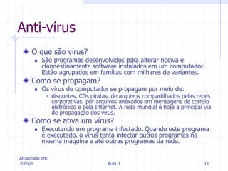 Atualizado em:
2009/1 Aula 3 33
Anti-vírus
O que são vírus?
 São programas desenvolvidos para alterar nociva e
clandestinamente software instalados em um computador.
Estão agrupados em famílias com milhares de variantes.
Como se propagam?
 Os vírus de computador se propagam por meio de:
 disquetes, CDs piratas, de arquivos compartilhados pelas redes
corporativas, por arquivos anexados em mensagens de correio
eletrônico e pela Internet. A rede mundial é hoje a principal via
de propagação dos vírus.
Como se ativa um vírus?
 Executando um programa infectado. Quando este programa
é executado, o vírus tenta infectar outros programas na
mesma máquina e até outras programas da rede.
 