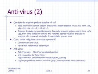 Atualizado em:
2009/1 Aula 3 34
Anti-vírus (2)
Que tipo de arquivos podem espalhar vírus?
 Todo arquivo que contém códigos executáveis, podem espalhar vírus (.exe, .com, .sys,
.dat, .doc, .xls, .zip, .drv, .dll, etc...).
 Arquivos de dados puros estão seguros. Isso inclui arquivos gráficos, como .bmp, .gif e
.jpg, bem como textos em formato .txt. Portanto, apenas visualizar arquivos de
imagens, não provocará a infecção do computador por um vírus.
Como tratar máquinas com vírus e prevenir?
 Com software anti-vírus.
 Para tratar: ferramentas de remoção.
Anti-vírus:
 AVG (Freeware) - http://www.avgbrasil.com.br/
 anti-vírus online da Trend Micro:
http://housecall.trendmicro.com/housecall/start_corp.asp
 opções proprietárias: Norton Anti-vírus (http://www.symantec.com/downloads/)
 