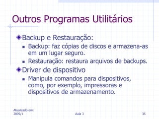 Atualizado em:
2009/1 Aula 3 35
Outros Programas Utilitários
Backup e Restauração:
 Backup: faz cópias de discos e armazena-as
em um lugar seguro.
 Restauração: restaura arquivos de backups.
Driver de dispositivo
 Manipula comandos para dispositivos,
como, por exemplo, impressoras e
dispositivos de armazenamento.
 