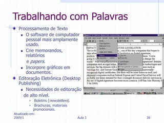 Atualizado em:
2009/1 Aula 3 38
Trabalhando com Palavras
Processamento de Texto
 O software de computador
pessoal mais amplamente
usado.
 Crie memorandos,
relatórios
e papers.
 Incorpore gráficos em
documentos.
Editoração Eletrônica (Desktop
Publishing)
 Necessidades de editoração
de alto nível.
 Boletins (newsletters).
 Brochuras, materiais
promocionais.
 