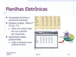 Atualizado em:
2009/1 Aula 3 39
Planilhas Eletrônicas
Compostas de linhas e
colunas de números.
Realizam análise “What if”
(“E se...?”).
 Altere uma célula e faça
com que a planilha
seja recalculada.
Apresentam dados
graficamente.
 Exiba as despesas como
gráficos de pizza.
 
