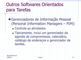 Atualizado em:
2009/1 Aula 3 41
Outros Softwares Orientados
para Tarefas
Gerenciadores de Informação Pessoal
(Personal Information Managers – PIM):
 Controla as atividades.
 Tipicamente, inclui um gerenciador da
agenda de compromissos, calendário,
catálogo de endereços e gerenciador de
tarefas.
 