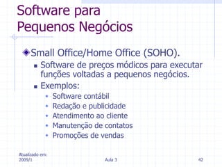 Atualizado em:
2009/1 Aula 3 42
Software para
Pequenos Negócios
Small Office/Home Office (SOHO).
 Software de preços módicos para executar
funções voltadas a pequenos negócios.
 Exemplos:
 Software contábil
 Redação e publicidade
 Atendimento ao cliente
 Manutenção de contatos
 Promoções de vendas
 