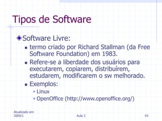Atualizado em:
2009/1 Aula 3 43
Tipos de Software
Software Livre:
 termo criado por Richard Stallman (da Free
Software Foundation) em 1983.
 Refere-se a liberdade dos usuários para
executarem, copiarem, distribuírem,
estudarem, modificarem o sw melhorado.
 Exemplos:
 Linux
 OpenOffice (http://www.openoffice.org/)
 