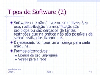 Atualizado em:
2009/1 Aula 3 44
Tipos de Software (2)
Software que não é livre ou semi-livre. Seu
uso, redistribuição ou modificação são
proibidos ou são cercados de tantas
restrições que na prática não são possíveis de
serem realizados livremente.
É necessário comprar uma licença para cada
máquina.
Formas alternativas:
 Licença de Uso Empresarial
 Versão para a rede
 