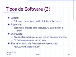 Atualizado em:
2009/1 Aula 3 45
Tipos de Software (3)
Demos:
 Software em versão reduzida distribuído livremente
Freeware:
 Totalmente gratuito para execução. O autor detém o
copyright
Shareware:
 Distribuídos gratuitamente por um período experimental.
 Só funcionam durante um período.
Site repositório de freeware e sharewares:
 http://www.baixaki.com.br/
 