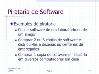 Atualizado em:
2009/1 Aula 3 47
Pirataria de Software
Exemplos de pirataria
 Copiar software de um laboratório ou de
um amigo
 Comprar 2 ou 3 cópias de software e
distribuí-las a dezenas ou centenas de
empregados
 Comprar 1 cópia de software e instalá-la
em diversos computadores em casa
 