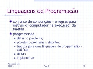 Atualizado em:
2009/1 Aula 3 49
Linguagens de Programação
conjunto de convenções e regras para
instruir o computador na execução de
tarefas
programando:
 definir o problema;
 projetar o programa - algoritmo;
 traduzir para uma linguagem de programação -
codificar;
 testar;
 implementar
 