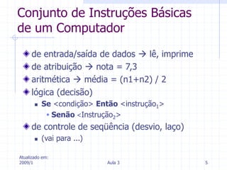 Atualizado em:
2009/1 Aula 3 5
Conjunto de Instruções Básicas
de um Computador
de entrada/saída de dados  lê, imprime
de atribuição  nota = 7,3
aritmética  média = (n1+n2) / 2
lógica (decisão)
 Se <condição> Então <instrução1>
 Senão <Instrução2>
de controle de seqüência (desvio, laço)
 (vai para ...)
 