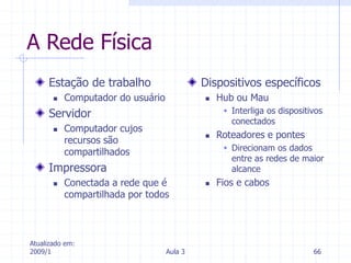 Atualizado em:
2009/1 Aula 3 66
A Rede Física
Estação de trabalho
 Computador do usuário
Servidor
 Computador cujos
recursos são
compartilhados
Impressora
 Conectada a rede que é
compartilhada por todos
Dispositivos específicos
 Hub ou Mau
 Interliga os dispositivos
conectados
 Roteadores e pontes
 Direcionam os dados
entre as redes de maior
alcance
 Fios e cabos
 