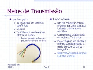 Atualizado em:
2009/1 Aula 3 73
Meios de Transmissão
par trançado
 Já instalados em sistemas
telefônicos
 Baratos
 Suscetíveis a interferências
elétricas e ruídos
 Ruído: qualquer coisa que
provoque distorção do sinal
Cabo coaxial
 Um fio condutor central
envolto por uma camada
isolante e blindagem
metálica
 Comumente usado para
conectar a TV a cabo
 Maior largura de banda e
menos suscetibilidade a
ruído do que os pares
trançados
 http://pt.wikipedia.org/wi
ki/Cabo_coaxial
 