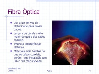 Atualizado em:
2009/1 Aula 3 74
Fibra Óptica
Usa a luz em vez de
eletricidade para enviar
dados
Largura de banda muito
maior do que a dos cabos
coaxiais
Imune a interferências
elétricas
Materiais mais baratos do
que os cabos coaxiais,
porém, sua instalação tem
um custo mais elevado
 
