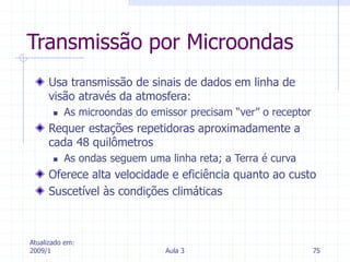 Atualizado em:
2009/1 Aula 3 75
Transmissão por Microondas
Usa transmissão de sinais de dados em linha de
visão através da atmosfera:
 As microondas do emissor precisam “ver” o receptor
Requer estações repetidoras aproximadamente a
cada 48 quilômetros
 As ondas seguem uma linha reta; a Terra é curva
Oferece alta velocidade e eficiência quanto ao custo
Suscetível às condições climáticas
 