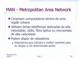 Atualizado em:
2009/1 Aula 3 80
MAN - Metropolitan Area Network
Conectam computadores dentro de uma
região urbana
Utilizam linhas telefônicas dedicadas de alta
velocidade, rádio, fibra óptica ou microondas
de alta velocidade
Podem dispor de roteadores
 Dispositivos que indicam o melhor caminho para
se chegar a um determinado ponto
 