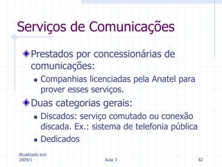 Atualizado em:
2009/1 Aula 3 82
Serviços de Comunicações
Prestados por concessionárias de
comunicações:
 Companhias licenciadas pela Anatel para
prover esses serviços.
Duas categorias gerais:
 Discados: serviço comutado ou conexão
discada. Ex.: sistema de telefonia pública
 Dedicados
 