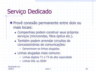 Atualizado em:
2009/1 Aula 3 83
Serviço Dedicado
Provê conexão permanente entre dois ou
mais locais:
 Companhias podem construir seus próprios
serviços (microondas, fibra óptica etc.).
 Também podem arrendar circuitos de
concessionárias de comunicações:
 Denominam-se linhas alugadas.
 Linhas alugadas mais comuns:
 Linhas digitais T1 e T3 de alta capacidade
 Linhas DSL ou ISDN
 