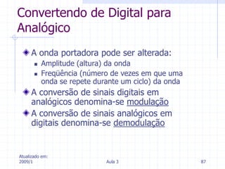 Atualizado em:
2009/1 Aula 3 87
Convertendo de Digital para
Analógico
A onda portadora pode ser alterada:
 Amplitude (altura) da onda
 Freqüência (número de vezes em que uma
onda se repete durante um ciclo) da onda
A conversão de sinais digitais em
analógicos denomina-se modulação
A conversão de sinais analógicos em
digitais denomina-se demodulação
 