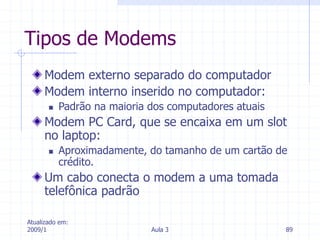 Atualizado em:
2009/1 Aula 3 89
Tipos de Modems
Modem externo separado do computador
Modem interno inserido no computador:
 Padrão na maioria dos computadores atuais
Modem PC Card, que se encaixa em um slot
no laptop:
 Aproximadamente, do tamanho de um cartão de
crédito.
Um cabo conecta o modem a uma tomada
telefônica padrão
 