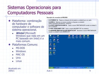 Atualizado em:
2009/1 Aula 3 9
Sistemas Operacionais para
Computadores Pessoais
Plataforma: combinação
de hardware de
computador e software de
sistema operacional.
 Wintel (Microsoft
Windows que roda em um
PC baseado em Intel) é a
mais comum.
Plataformas Comuns:
 MS-DOS
 Windows
 MAC OS
 Unix
 Linux
 