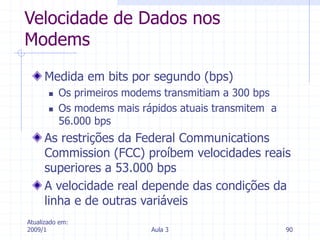Atualizado em:
2009/1 Aula 3 90
Velocidade de Dados nos
Modems
Medida em bits por segundo (bps)
 Os primeiros modems transmitiam a 300 bps
 Os modems mais rápidos atuais transmitem a
56.000 bps
As restrições da Federal Communications
Commission (FCC) proíbem velocidades reais
superiores a 53.000 bps
A velocidade real depende das condições da
linha e de outras variáveis
 