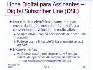 Atualizado em:
2009/1 Aula 3 92
Linha Digital para Assinantes –
Digital Subscriber Line (DSL)
Usa circuitos eletrônicos avançados para
enviar dados por meio da linha telefônica
convencional a velocidades muito altas
 Sempre ativa – não há necessidade de discar uma
conexão
 Pode-se usar a linha telefônica enquanto se está
on-line
Inconvenientes
 Você deve estar a um alcance de 4,8 km da
central de operações da companhia telefônica
 Essa central deve ter equipamentos de DSL
 